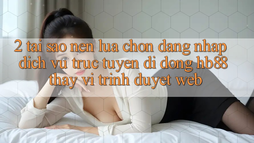 2. Tại Sao Nên Lựa Chọn Đăng Nhập Dịch vụ trực tuyến di động HB88 Thay Vì Trình Duyệt Web? 2. Tại Sao Nên Lựa Chọn Đăng Nhập Dịch vụ trực tuyến di động HB88 Thay Vì Trình Duyệt Web?