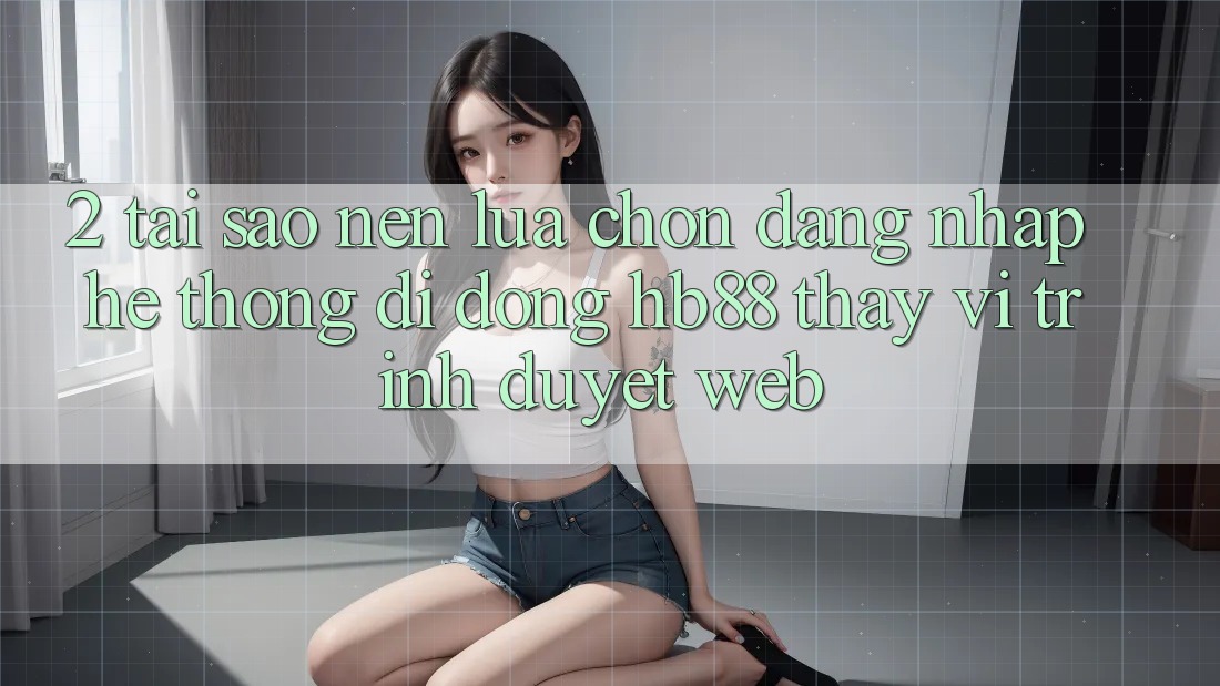 2. Tại Sao Nên Lựa Chọn Đăng Nhập Hệ thống di động HB88 Thay Vì Trình Duyệt Web?