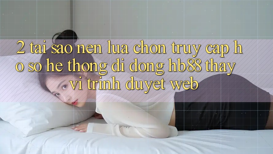 2. Tại Sao Nên Lựa Chọn Truy cập hồ sơ Hệ thống di động HB88 Thay Vì Trình Duyệt Web? 2. Tại Sao Nên Lựa Chọn Truy cập hồ sơ Hệ thống di động HB88 Thay Vì Trình Duyệt Web?