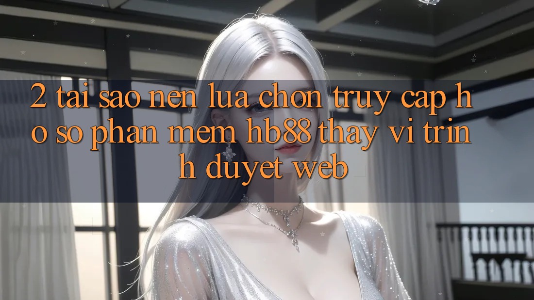 2. Tại Sao Nên Lựa Chọn Truy cập hồ sơ Phần mềm HB88 Thay Vì Trình Duyệt Web? 2. Tại Sao Nên Lựa Chọn Truy cập hồ sơ Phần mềm HB88 Thay Vì Trình Duyệt Web?