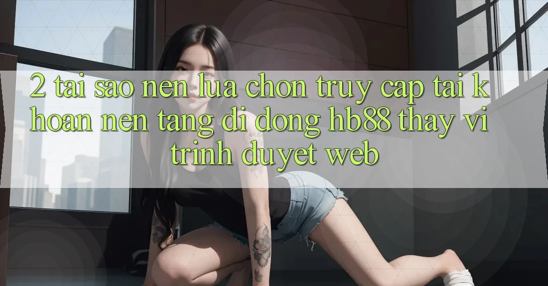 2. Tại Sao Nên Lựa Chọn Truy cập tài khoản Nền tảng di động HB88 Thay Vì Trình Duyệt Web?