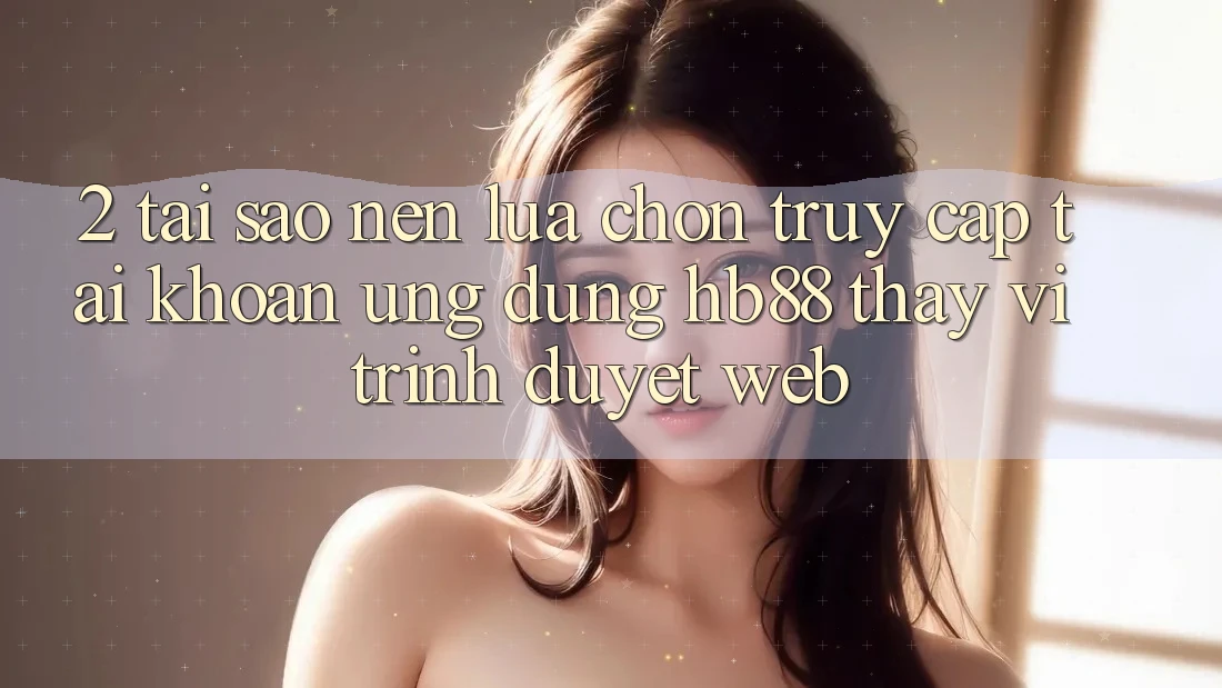 2. Tại Sao Nên Lựa Chọn Truy cập tài khoản Ứng dụng HB88 Thay Vì Trình Duyệt Web? 2. Tại Sao Nên Lựa Chọn Truy cập tài khoản Ứng dụng HB88 Thay Vì Trình Duyệt Web?