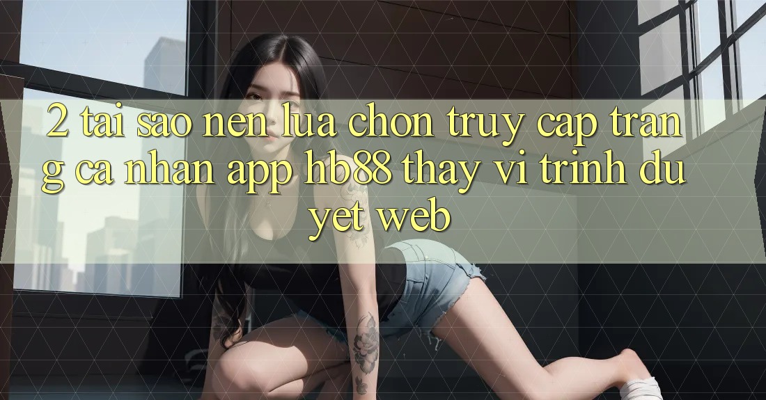 2. Tại Sao Nên Lựa Chọn Truy cập trang cá nhân App HB88 Thay Vì Trình Duyệt Web? 2. Tại Sao Nên Lựa Chọn Truy cập trang cá nhân App HB88 Thay Vì Trình Duyệt Web?