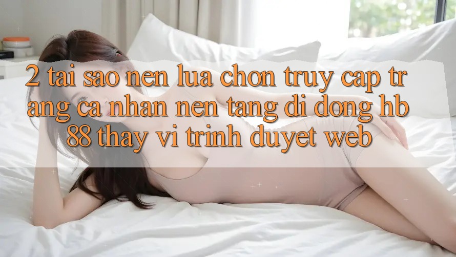 2. Tại Sao Nên Lựa Chọn Truy cập trang cá nhân Nền tảng di động HB88 Thay Vì Trình Duyệt Web? 2. Tại Sao Nên Lựa Chọn Truy cập trang cá nhân Nền tảng di động HB88 Thay Vì Trình Duyệt Web?
