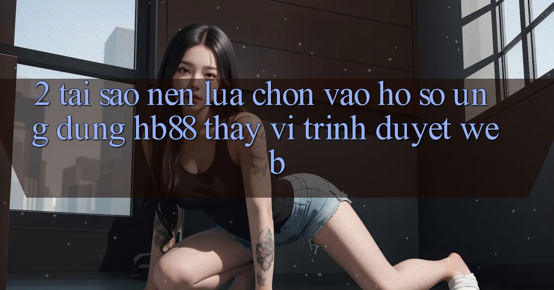 2. Tại Sao Nên Lựa Chọn Vào hồ sơ Ứng Dụng HB88 Thay Vì Trình Duyệt Web? 2. Tại Sao Nên Lựa Chọn Vào hồ sơ Ứng Dụng HB88 Thay Vì Trình Duyệt Web?