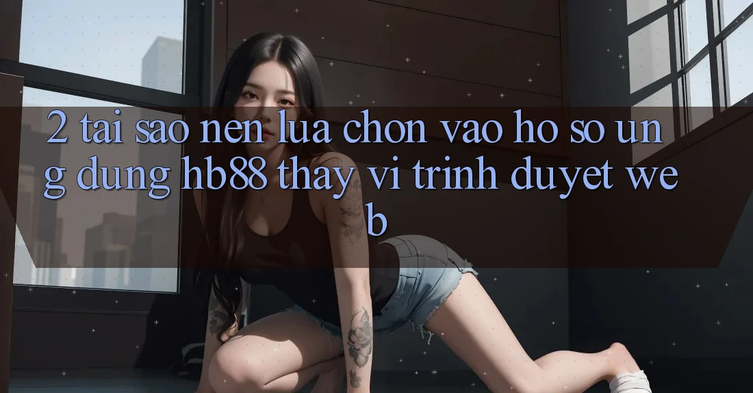 2. Tại Sao Nên Lựa Chọn Vào hồ sơ Ứng Dụng HB88 Thay Vì Trình Duyệt Web? 2. Tại Sao Nên Lựa Chọn Vào hồ sơ Ứng Dụng HB88 Thay Vì Trình Duyệt Web?