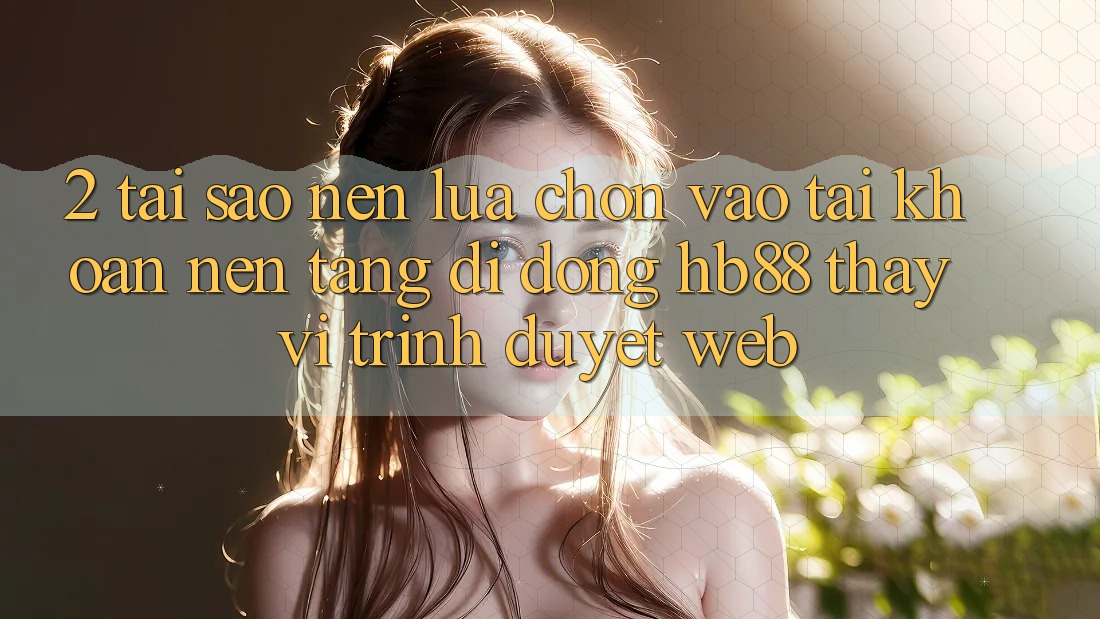 2. Tại Sao Nên Lựa Chọn Vào tài khoản Nền tảng di động HB88 Thay Vì Trình Duyệt Web?