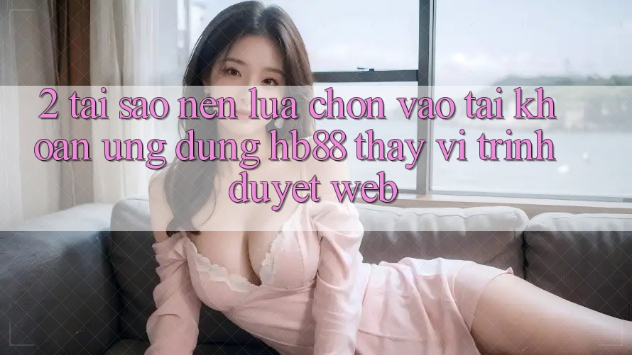 2. Tại Sao Nên Lựa Chọn Vào tài khoản Ứng Dụng HB88 Thay Vì Trình Duyệt Web? 2. Tại Sao Nên Lựa Chọn Vào tài khoản Ứng Dụng HB88 Thay Vì Trình Duyệt Web?