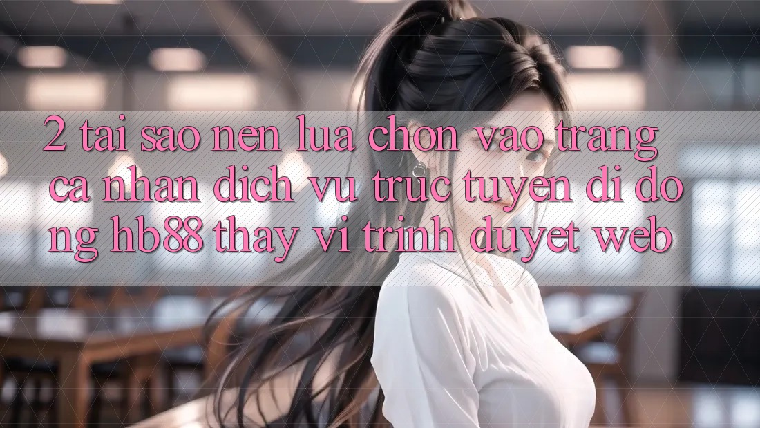 2. Tại Sao Nên Lựa Chọn Vào trang cá nhân Dịch vụ trực tuyến di động HB88 Thay Vì Trình Duyệt Web? 2. Tại Sao Nên Lựa Chọn Vào trang cá nhân Dịch vụ trực tuyến di động HB88 Thay Vì Trình Duyệt Web?