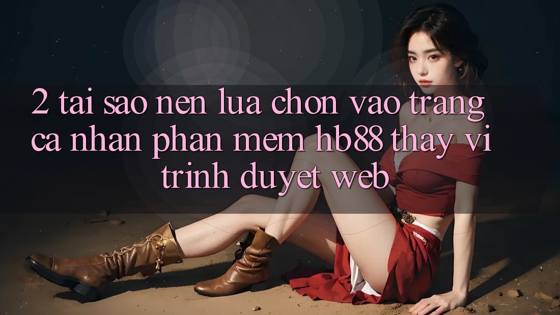 2. Tại Sao Nên Lựa Chọn Vào trang cá nhân Phần mềm HB88 Thay Vì Trình Duyệt Web? 2. Tại Sao Nên Lựa Chọn Vào trang cá nhân Phần mềm HB88 Thay Vì Trình Duyệt Web?