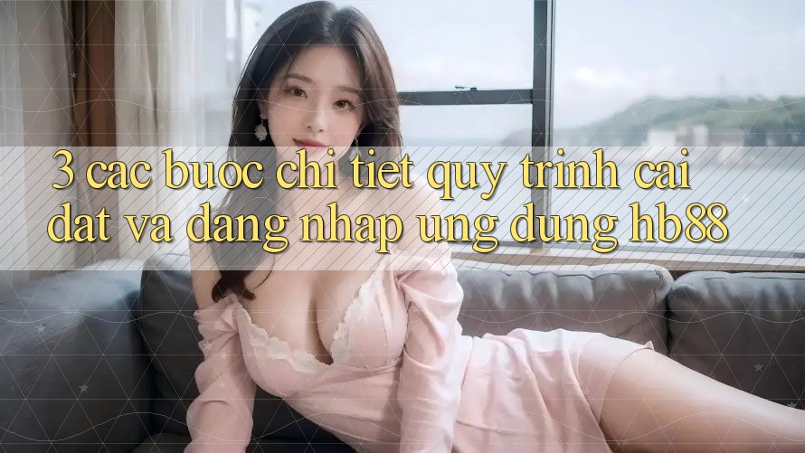 3. Các bước Chi Tiết Quy Trình Cài đặt Và Đăng Nhập Ứng Dụng HB88 3. Các bước Chi Tiết Quy Trình Cài đặt Và Đăng Nhập Ứng Dụng HB88