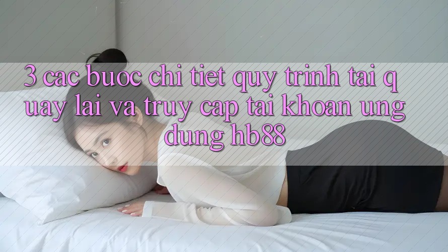 3. Các bước Chi Tiết Quy Trình Tải quay lại Và Truy cập tài khoản Ứng Dụng HB88 3. Các bước Chi Tiết Quy Trình Tải quay lại Và Truy cập tài khoản Ứng Dụng HB88
