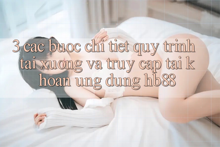 3. Các bước Chi Tiết Quy Trình Tải xuống Và Truy cập tài khoản Ứng Dụng HB88 3. Các bước Chi Tiết Quy Trình Tải xuống Và Truy cập tài khoản Ứng Dụng HB88