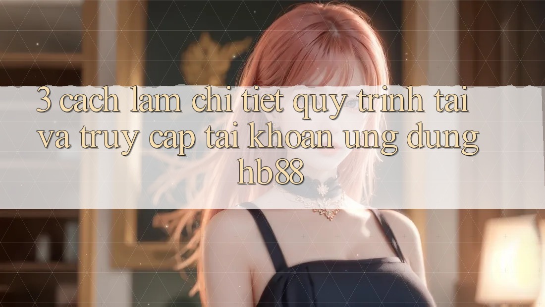 3. Cách làm Chi Tiết Quy Trình Tải Và Truy cập tài khoản Ứng Dụng HB88 3. Cách làm Chi Tiết Quy Trình Tải Và Truy cập tài khoản Ứng Dụng HB88