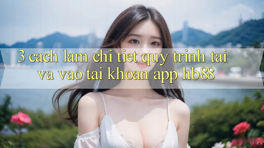 3. Cách làm Chi Tiết Quy Trình Tải Và Vào tài khoản App HB88 3. Cách làm Chi Tiết Quy Trình Tải Và Vào tài khoản App HB88