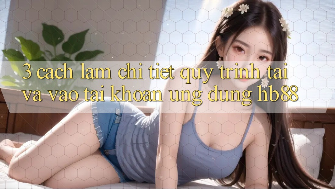 3. Cách làm Chi Tiết Quy Trình Tải Và Vào tài khoản Ứng Dụng HB88 3. Cách làm Chi Tiết Quy Trình Tải Và Vào tài khoản Ứng Dụng HB88