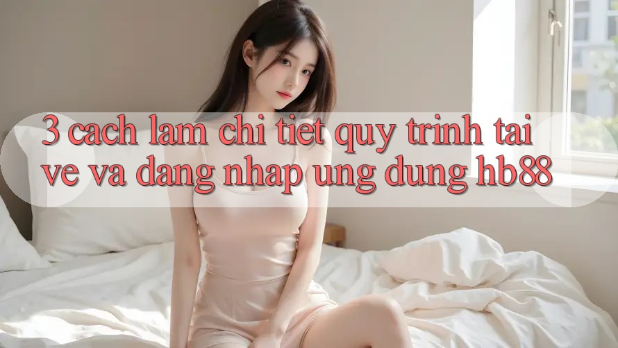 3. Cách làm Chi Tiết Quy Trình Tải về Và Đăng Nhập Ứng Dụng HB88 3. Cách làm Chi Tiết Quy Trình Tải về Và Đăng Nhập Ứng Dụng HB88