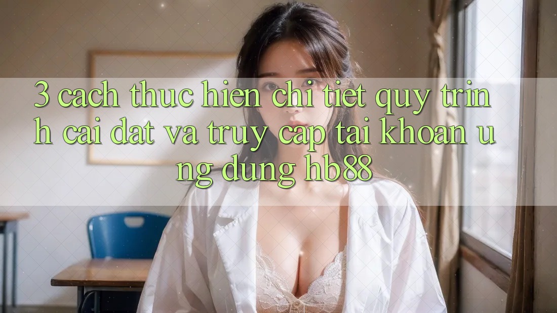 3. Cách thực hiện Chi Tiết Quy Trình Cài đặt Và Truy cập tài khoản Ứng Dụng HB88 3. Cách thực hiện Chi Tiết Quy Trình Cài đặt Và Truy cập tài khoản Ứng Dụng HB88