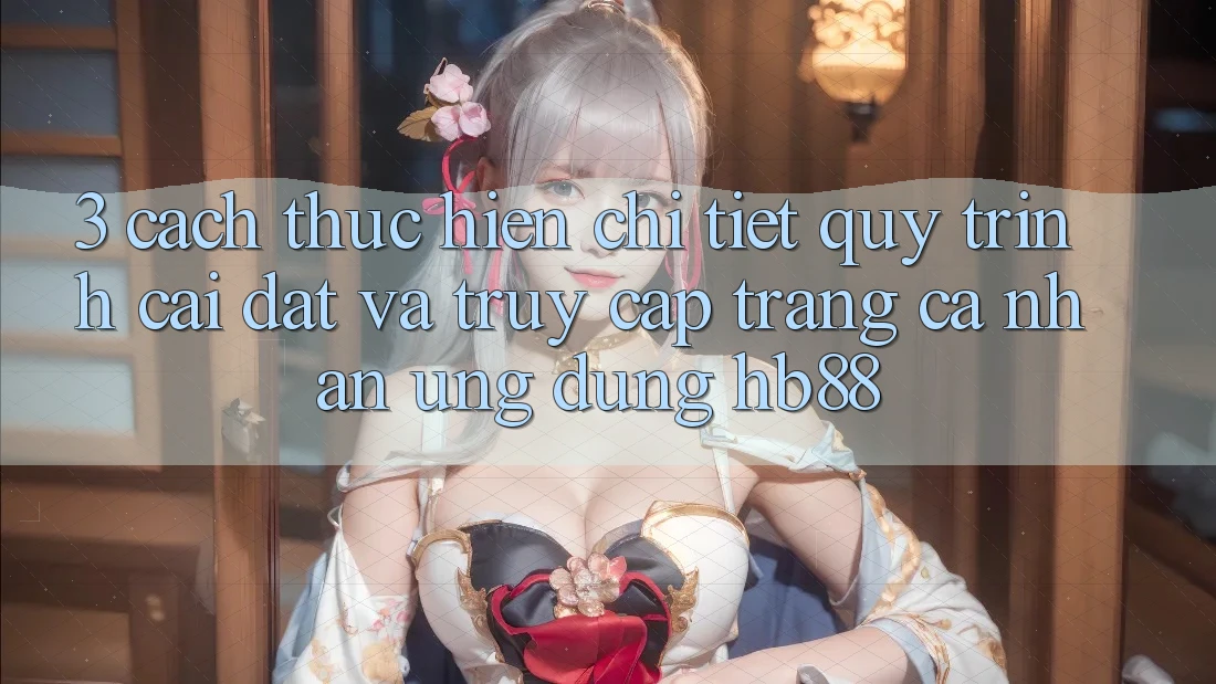 3. Cách thực hiện Chi Tiết Quy Trình Cài đặt Và Truy cập trang cá nhân Ứng Dụng HB88 3. Cách thực hiện Chi Tiết Quy Trình Cài đặt Và Truy cập trang cá nhân Ứng Dụng HB88