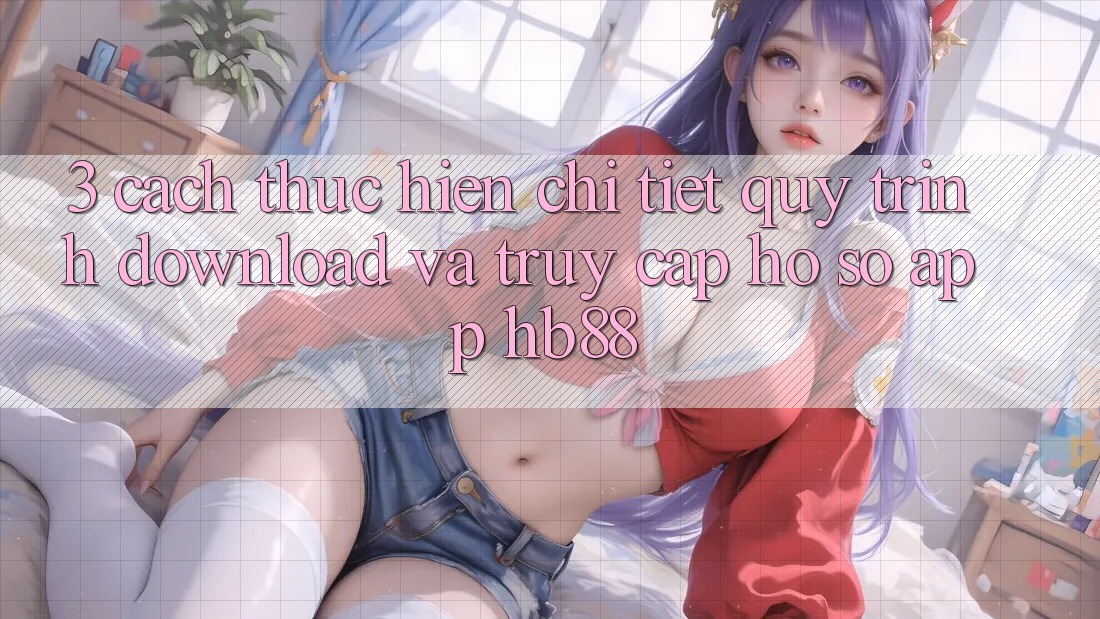 3. Cách thực hiện Chi Tiết Quy Trình Download Và Truy cập hồ sơ App HB88 3. Cách thực hiện Chi Tiết Quy Trình Download Và Truy cập hồ sơ App HB88