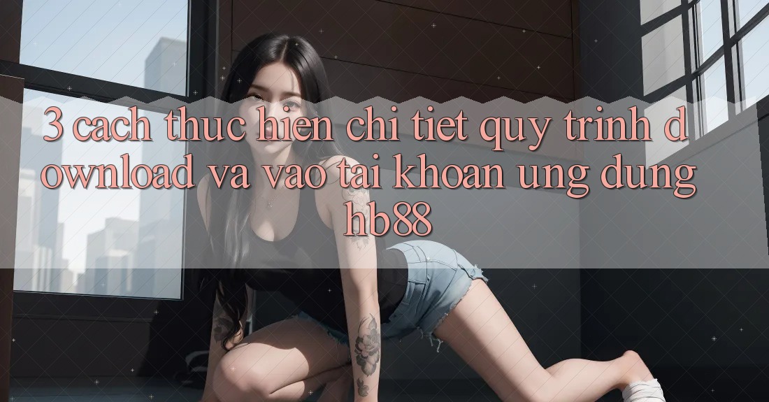 3. Cách thực hiện Chi Tiết Quy Trình Download Và Vào tài khoản Ứng Dụng HB88 3. Cách thực hiện Chi Tiết Quy Trình Download Và Vào tài khoản Ứng Dụng HB88