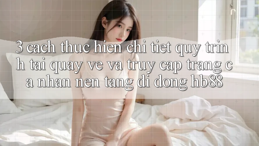 3. Cách thực hiện Chi Tiết Quy Trình Tải quay về Và Truy cập trang cá nhân Nền tảng di động HB88