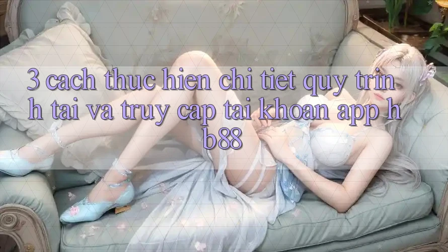 3. Cách thực hiện Chi Tiết Quy Trình Tải Và Truy cập tài khoản App HB88 3. Cách thực hiện Chi Tiết Quy Trình Tải Và Truy cập tài khoản App HB88