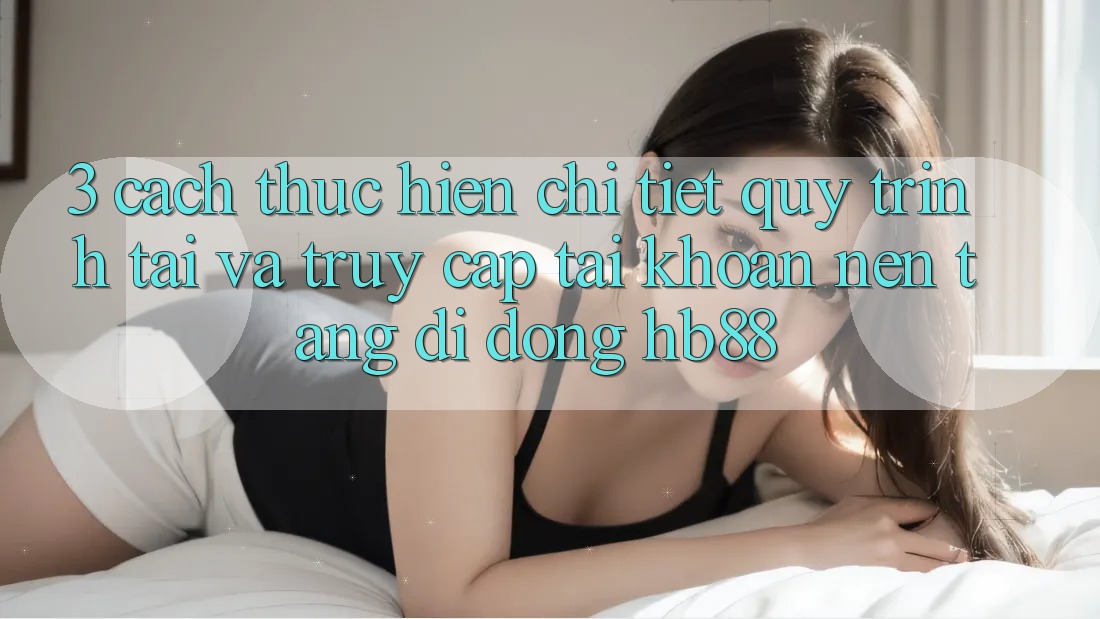3. Cách thực hiện Chi Tiết Quy Trình Tải Và Truy cập tài khoản Nền tảng di động HB88 3. Cách thực hiện Chi Tiết Quy Trình Tải Và Truy cập tài khoản Nền tảng di động HB88