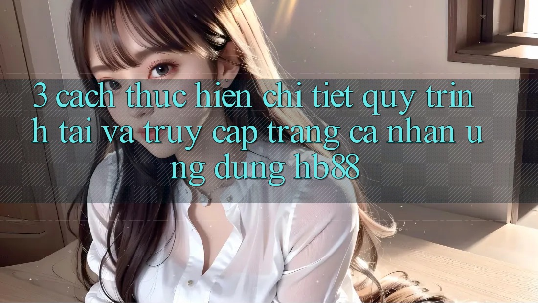 3. Cách thực hiện Chi Tiết Quy Trình Tải Và Truy cập trang cá nhân Ứng Dụng HB88