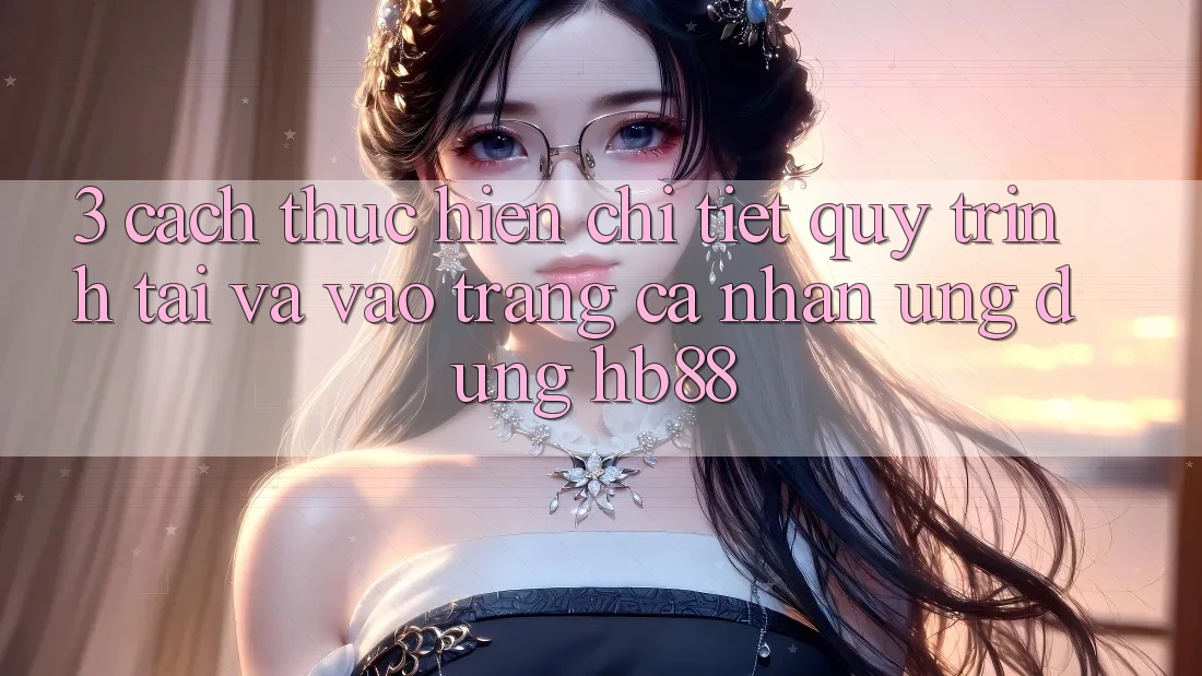 3. Cách thực hiện Chi Tiết Quy Trình Tải Và Vào trang cá nhân Ứng Dụng HB88 3. Cách thực hiện Chi Tiết Quy Trình Tải Và Vào trang cá nhân Ứng Dụng HB88