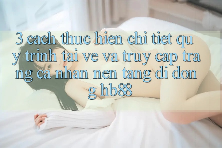 3. Cách thực hiện Chi Tiết Quy Trình Tải về Và Truy cập trang cá nhân Nền tảng di động HB88 3. Cách thực hiện Chi Tiết Quy Trình Tải về Và Truy cập trang cá nhân Nền tảng di động HB88