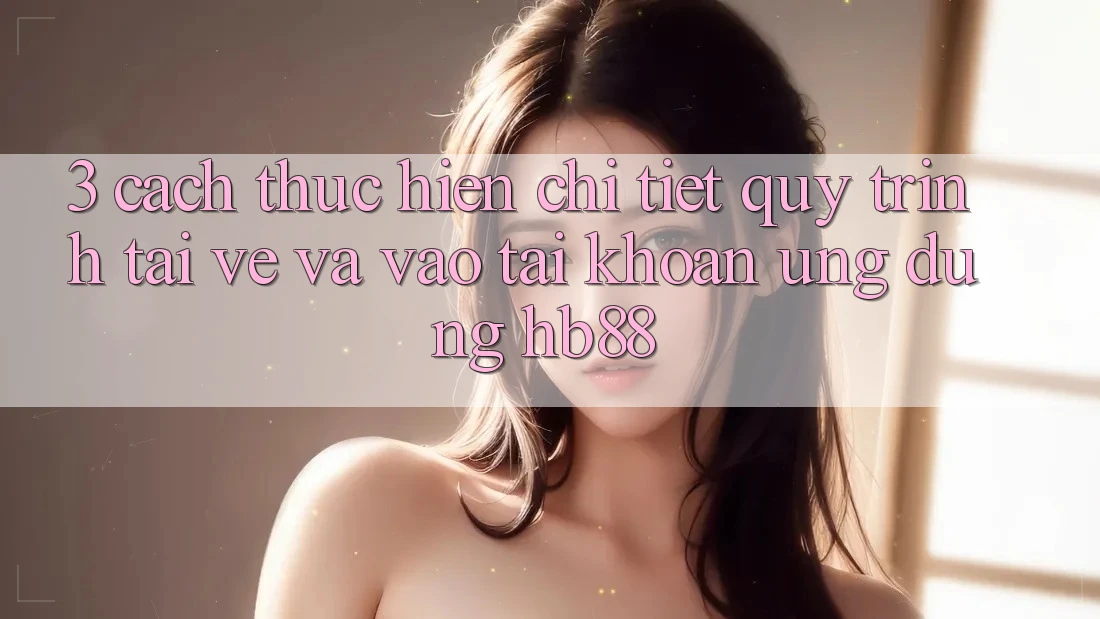 3. Cách thực hiện Chi Tiết Quy Trình Tải về Và Vào tài khoản Ứng Dụng HB88 3. Cách thực hiện Chi Tiết Quy Trình Tải về Và Vào tài khoản Ứng Dụng HB88