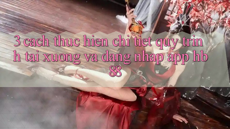 3. Cách thực hiện Chi Tiết Quy Trình Tải xuống Và Đăng Nhập App HB88 3. Cách thực hiện Chi Tiết Quy Trình Tải xuống Và Đăng Nhập App HB88