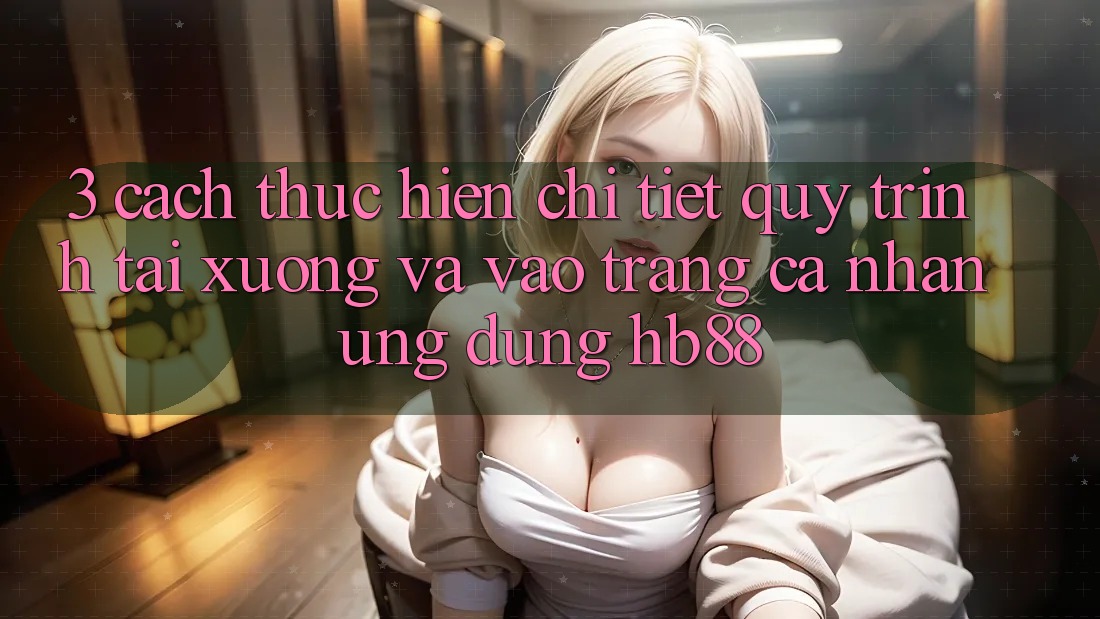 3. Cách thực hiện Chi Tiết Quy Trình Tải xuống Và Vào trang cá nhân Ứng Dụng HB88 3. Cách thực hiện Chi Tiết Quy Trình Tải xuống Và Vào trang cá nhân Ứng Dụng HB88