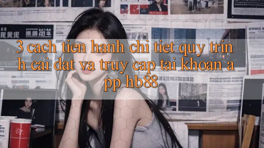3. Cách tiến hành Chi Tiết Quy Trình Cài đặt Và Truy cập tài khoản App HB88 3. Cách tiến hành Chi Tiết Quy Trình Cài đặt Và Truy cập tài khoản App HB88