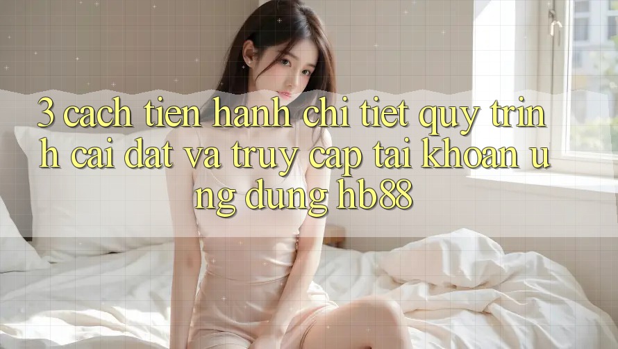 3. Cách tiến hành Chi Tiết Quy Trình Cài đặt Và Truy cập tài khoản Ứng Dụng HB88 3. Cách tiến hành Chi Tiết Quy Trình Cài đặt Và Truy cập tài khoản Ứng Dụng HB88