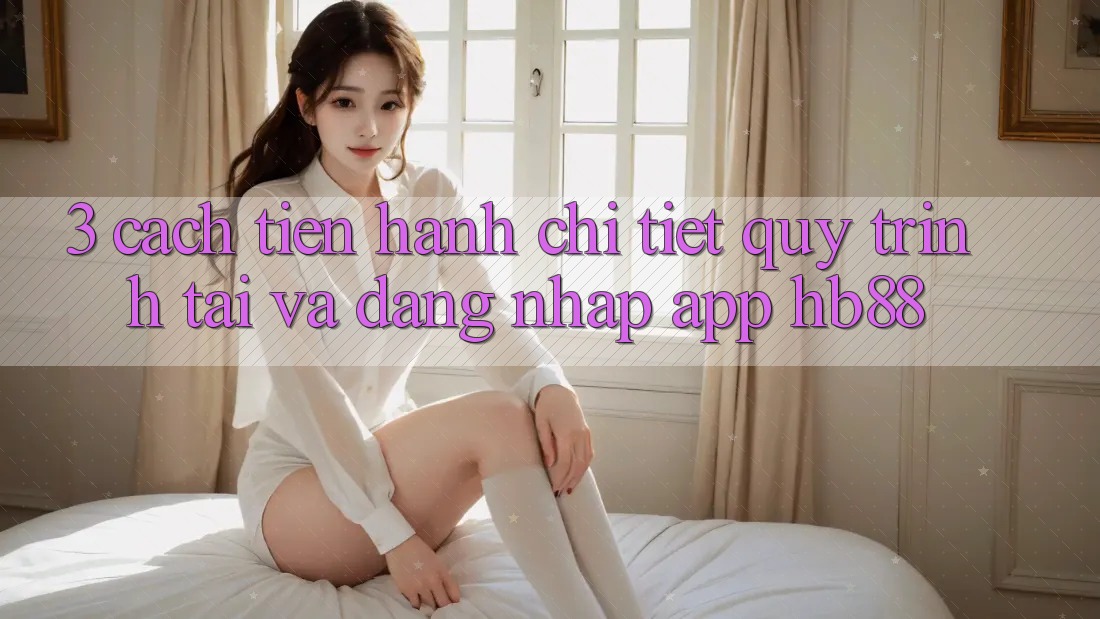 3. Cách tiến hành Chi Tiết Quy Trình Tải Và Đăng Nhập App HB88 3. Cách tiến hành Chi Tiết Quy Trình Tải Và Đăng Nhập App HB88