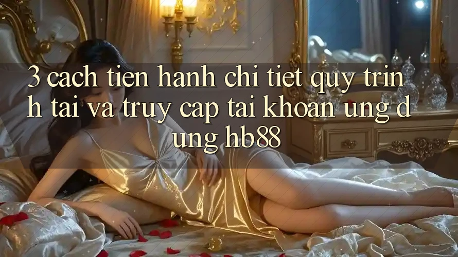 3. Cách tiến hành Chi Tiết Quy Trình Tải Và Truy cập tài khoản Ứng Dụng HB88 3. Cách tiến hành Chi Tiết Quy Trình Tải Và Truy cập tài khoản Ứng Dụng HB88