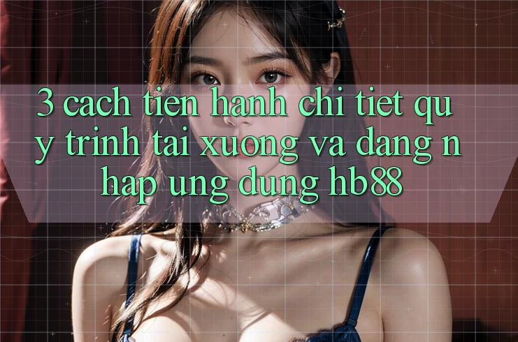 3. Cách tiến hành Chi Tiết Quy Trình Tải xuống Và Đăng Nhập Ứng Dụng HB88 3. Cách tiến hành Chi Tiết Quy Trình Tải xuống Và Đăng Nhập Ứng Dụng HB88