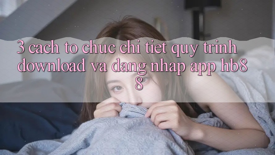 3. Cách tổ chức Chi Tiết Quy Trình Download Và Đăng Nhập App HB88 3. Cách tổ chức Chi Tiết Quy Trình Download Và Đăng Nhập App HB88