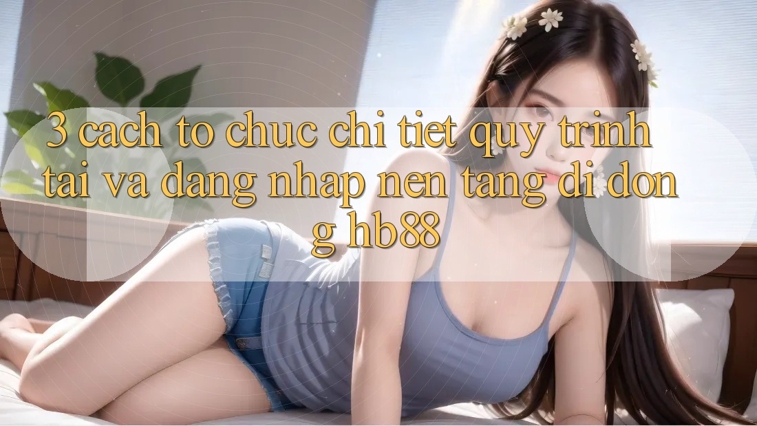 3. Cách tổ chức Chi Tiết Quy Trình Tải Và Đăng Nhập Nền tảng di động HB88 3. Cách tổ chức Chi Tiết Quy Trình Tải Và Đăng Nhập Nền tảng di động HB88