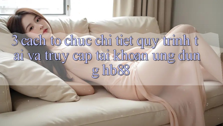 3. Cách tổ chức Chi Tiết Quy Trình Tải Và Truy cập tài khoản Ứng Dụng HB88 3. Cách tổ chức Chi Tiết Quy Trình Tải Và Truy cập tài khoản Ứng Dụng HB88