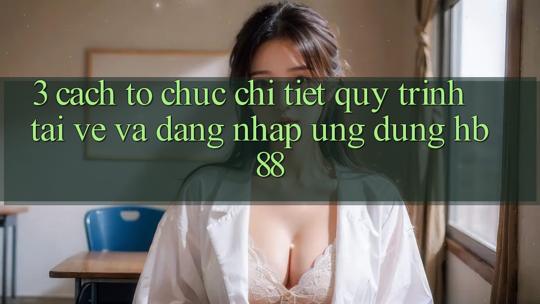 3. Cách tổ chức Chi Tiết Quy Trình Tải về Và Đăng Nhập Ứng Dụng HB88 3. Cách tổ chức Chi Tiết Quy Trình Tải về Và Đăng Nhập Ứng Dụng HB88