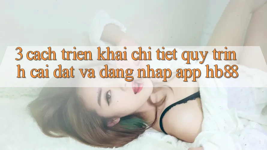 3. Cách triển khai Chi Tiết Quy Trình Cài đặt Và Đăng Nhập App HB88 3. Cách triển khai Chi Tiết Quy Trình Cài đặt Và Đăng Nhập App HB88