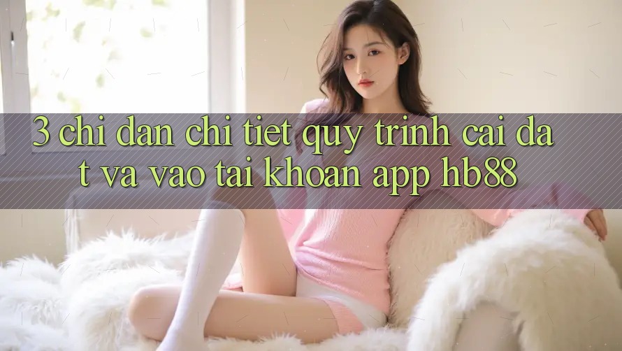 3. Chỉ dẫn Chi Tiết Quy Trình Cài đặt Và Vào tài khoản App HB88 3. Chỉ dẫn Chi Tiết Quy Trình Cài đặt Và Vào tài khoản App HB88