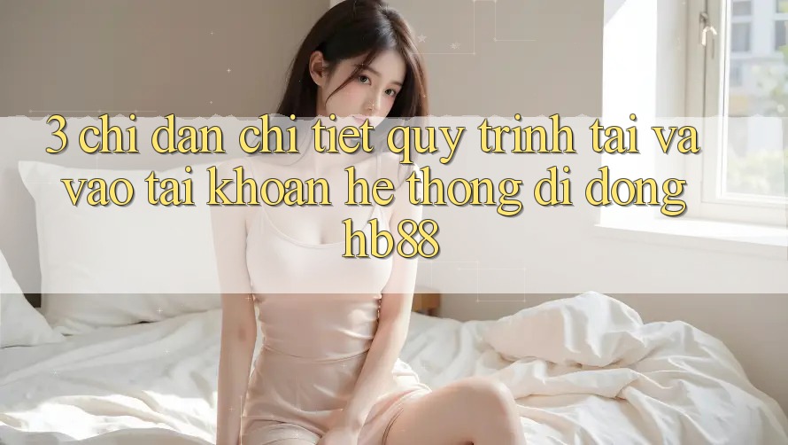 3. Chỉ dẫn Chi Tiết Quy Trình Tải Và Vào tài khoản Hệ thống di động HB88