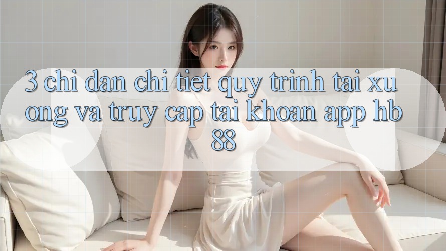 3. Chỉ dẫn Chi Tiết Quy Trình Tải xuống Và Truy cập tài khoản App HB88