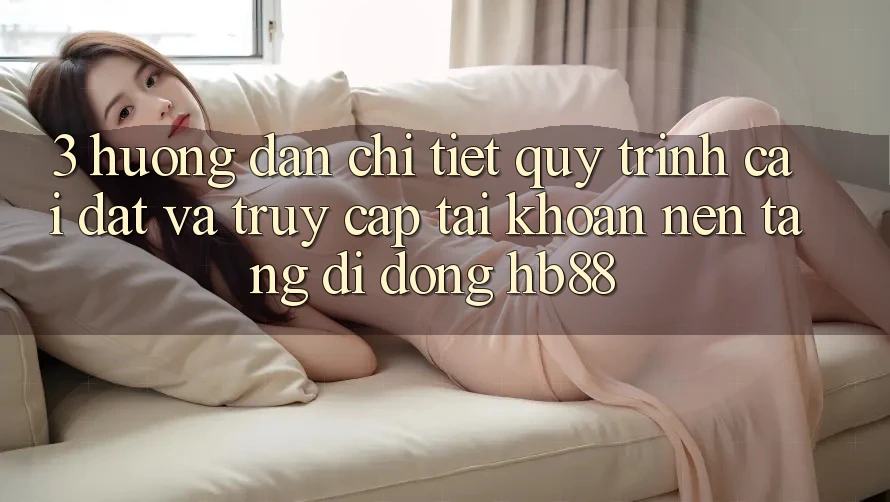 3. Hướng Dẫn Chi Tiết Quy Trình Cài đặt Và Truy cập tài khoản Nền tảng di động HB88 3. Hướng Dẫn Chi Tiết Quy Trình Cài đặt Và Truy cập tài khoản Nền tảng di động HB88