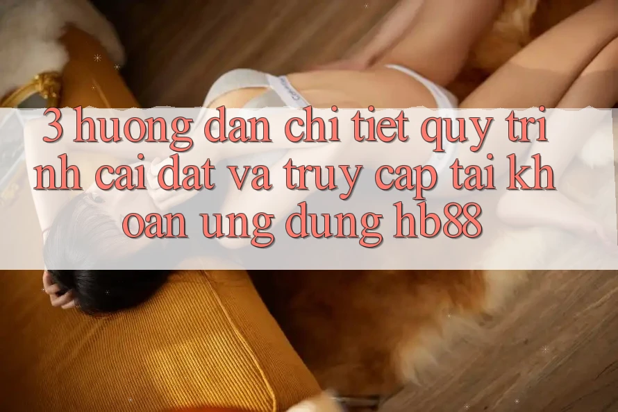 3. Hướng Dẫn Chi Tiết Quy Trình Cài đặt Và Truy cập tài khoản Ứng Dụng HB88 3. Hướng Dẫn Chi Tiết Quy Trình Cài đặt Và Truy cập tài khoản Ứng Dụng HB88