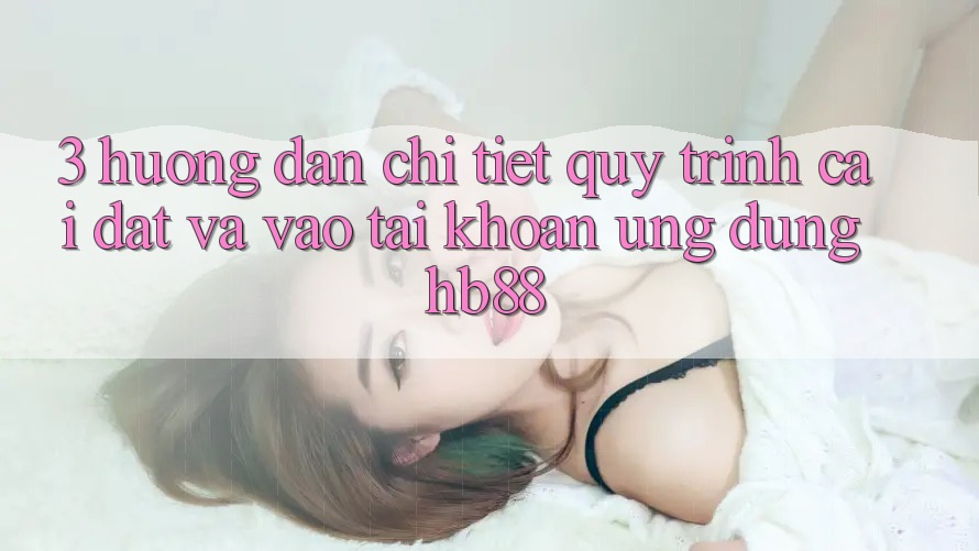 3. Hướng Dẫn Chi Tiết Quy Trình Cài đặt Và Vào tài khoản Ứng Dụng HB88 3. Hướng Dẫn Chi Tiết Quy Trình Cài đặt Và Vào tài khoản Ứng Dụng HB88